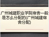 广州城建职业学院宿舍一般是怎么分配的(广州城建宿舍分配)