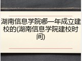 湖南信息学院哪一年成立建校的(湖南信息学院建校时间)
