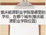 重庆能源职业学院是哪里的学校，在哪个城市(重庆能源职业学院位置)