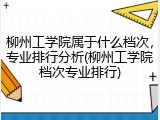 柳州工学院属于什么档次，专业排行分析(柳州工学院档次专业排行)