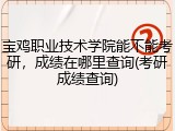 宝鸡职业技术学院能不能考研，成绩在哪里查询(考研成绩查询)