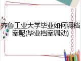 齐鲁工业大学毕业如何调档案呢(毕业档案调动)