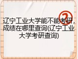 辽宁工业大学能不能考研，成绩在哪里查询(辽宁工业大学考研查询)