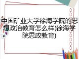 中国矿业大学徐海学院的思想政治教育怎么样(徐海学院思政教育)