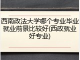 西南政法大学哪个专业毕业就业前景比较好(西政就业好专业)