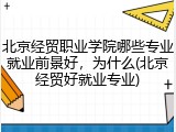 北京经贸职业学院哪些专业就业前景好，为什么(北京经贸好就业专业)