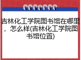 吉林化工学院图书馆在哪里，怎么样(吉林化工学院图书馆位置)