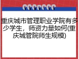 重庆城市管理职业学院有多少学生，师资力量如何(重庆城管院师生规模)