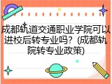 成都轨道交通职业学院可以进校后转专业吗？(成都轨院转专业政策)
