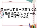 云南新兴职业学院要住校吗，是否能走读(云南新兴职业学院可走读吗)