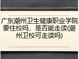 广东潮州卫生健康职业学院要住校吗，是否能走读(潮州卫校可走读吗)