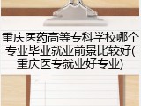 重庆医药高等专科学校哪个专业毕业就业前景比较好(重庆医专就业好专业)