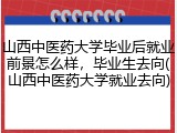 山西中医药大学毕业后就业前景怎么样，毕业生去向(山西中医药大学就业去向)