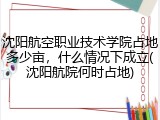 沈阳航空职业技术学院占地多少亩，什么情况下成立(沈阳航院何时占地)