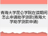 青海大学昆仑学院在读期间怎么申请助学贷款(青海大学助学贷款申请)