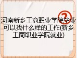 河南新乡工商职业学院毕业可以找什么样的工作(新乡工商职业学院就业)
