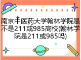 南京中医药大学翰林学院是不是211或985高校(翰林学院是211或985吗)