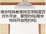 南京特殊教育师范学院是否对外开放，要预约吗(南京特师开放预约吗)