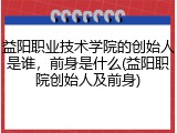 益阳职业技术学院的创始人是谁，前身是什么(益阳职院创始人及前身)