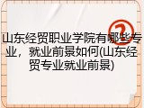 山东经贸职业学院有哪些专业，就业前景如何(山东经贸专业就业前景)