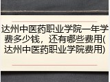 达州中医药职业学院一年学费多少钱，还有哪些费用(达州中医药职业学院费用)