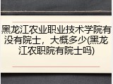 黑龙江农业职业技术学院有没有院士，大概多少(黑龙江农职院有院士吗)