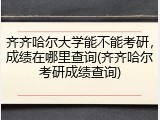 齐齐哈尔大学能不能考研，成绩在哪里查询(齐齐哈尔考研成绩查询)
