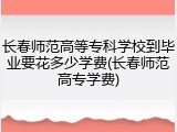 长春师范高等专科学校到毕业要花多少学费(长春师范高专学费)