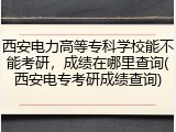 西安电力高等专科学校能不能考研，成绩在哪里查询(西安电专考研成绩查询)
