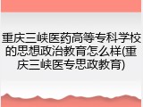 重庆三峡医药高等专科学校的思想政治教育怎么样(重庆三峡医专思政教育)