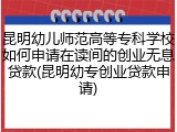 昆明幼儿师范高等专科学校如何申请在读间的创业无息贷款(昆明幼专创业贷款申请)