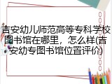 吉安幼儿师范高等专科学校图书馆在哪里，怎么样(吉安幼专图书馆位置评价)