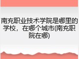 南充职业技术学院是哪里的学校，在哪个城市(南充职院在哪)
