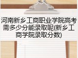 河南新乡工商职业学院高考需多少分能录取呢(新乡工商学院录取分数)