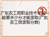 广东农工商职业技术学院一般要多少分才能录取(广东农工商录取分数)