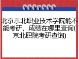 北京京北职业技术学院能不能考研，成绩在哪里查询(京北职院考研查询)