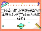 三峡电力职业学院就读的真实感觉如何(三峡电力就读体验)