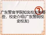 广东警官学院知名校友有哪些，校史介绍(广东警院校史校友)