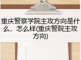 重庆警察学院主攻方向是什么，怎么样(重庆警院主攻方向)