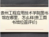 贵州工程应用技术学院图书馆在哪里，怎么样(贵工图书馆位置评价)