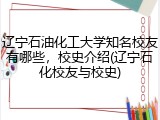 辽宁石油化工大学知名校友有哪些，校史介绍(辽宁石化校友与校史)