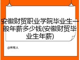 安徽财贸职业学院毕业生一般年薪多少钱(安徽财贸毕业生年薪)
