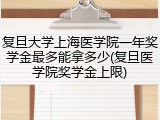 复旦大学上海医学院一年奖学金最多能拿多少(复旦医学院奖学金上限)