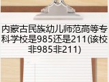 内蒙古民族幼儿师范高等专科学校是985还是211(该校非985非211)
