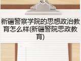 新疆警察学院的思想政治教育怎么样(新疆警院思政教育)