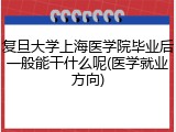 复旦大学上海医学院毕业后一般能干什么呢(医学就业方向)