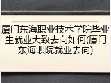 厦门东海职业技术学院毕业生就业大致去向如何(厦门东海职院就业去向)