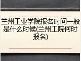 兰州工业学院报名时间一般是什么时候(兰州工院何时报名)