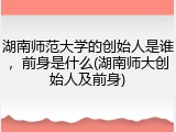 湖南师范大学的创始人是谁，前身是什么(湖南师大创始人及前身)