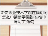 潞安职业技术学院在读期间怎么申请助学贷款(在校申请助学贷款)